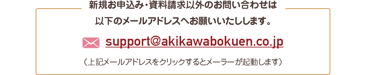 新規お申込み・資料請求以外のお問い合わせは 以下のメールアドレスへお願いいたします。support@akikawabokuen.co.jp（上記メールアドレスをクリックするとメーラーが起動します）