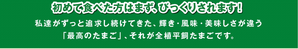 初めて食べた方はまず、びっくりされます！私達がずっと追求し続けてきた、輝き・風味・美味しさが違う「最高のたまご」、それが全植平飼たまごです。