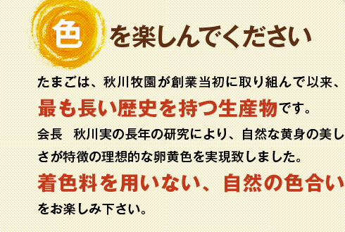 たまごは、秋川牧園が創業当初に取り組んで以来、最も長い歴史を持つ生産物です。着色料を用いない、自然の色合いをお楽しみ下さい。