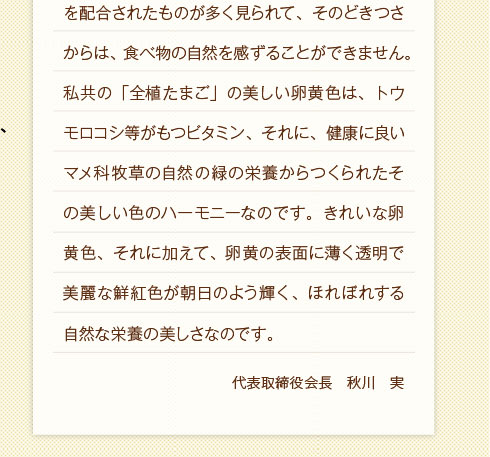 私共の「全植たまご」の美しい卵黄色は、トウモロコシ等がもつビタミン、それに、健康に良いマメ科牧草の自然の緑の栄養からつくられたその美しい色のハーモニーなのです。