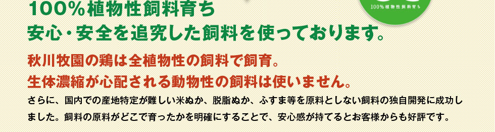 100%植物性飼料育ち　安心・安全を追求した飼料を使っております。秋川牧園の鶏は全植物性の飼料で飼育。生体濃縮が心配される動物性の飼料は使いません。
